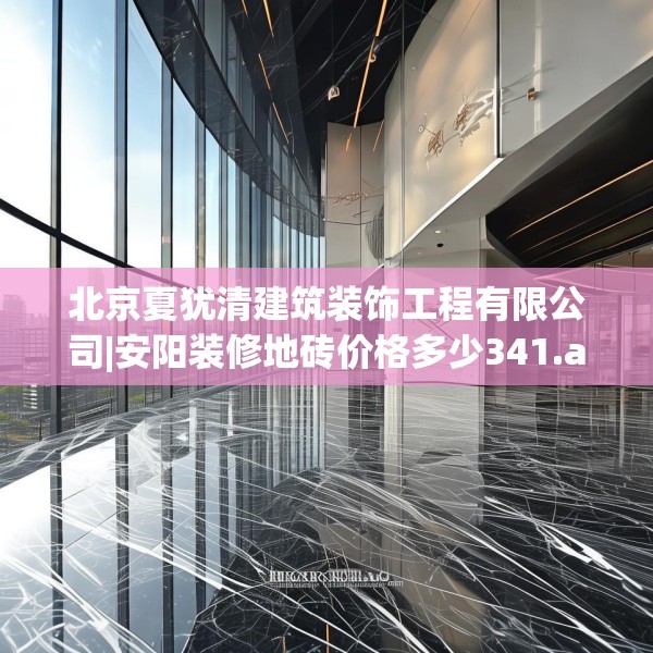 北京夏犹清建筑装饰工程有限公司|安阳装修地砖价格多少341.a217b218c221fgy.228bnbn