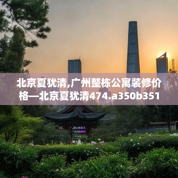 北京夏犹清,广州整栋公寓装修价格—北京夏犹清474.a350b351c354fgy.361dsfds