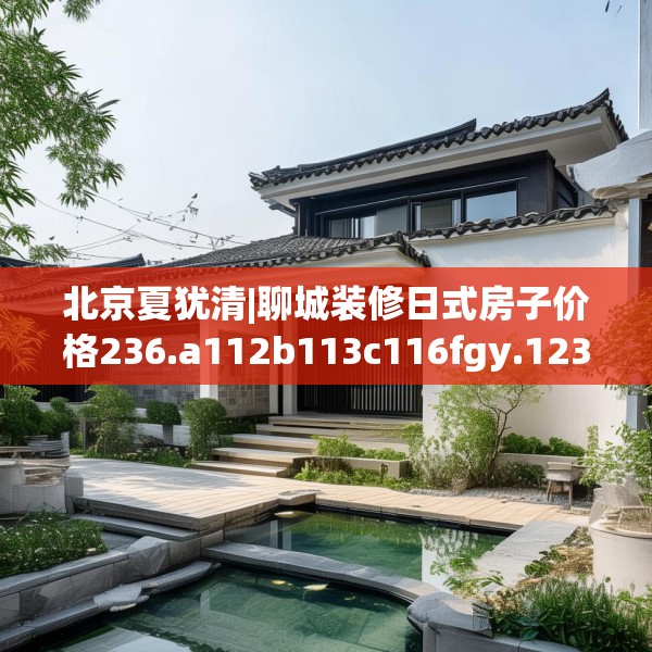 北京夏犹清|聊城装修日式房子价格236.a112b113c116fgy.12376678