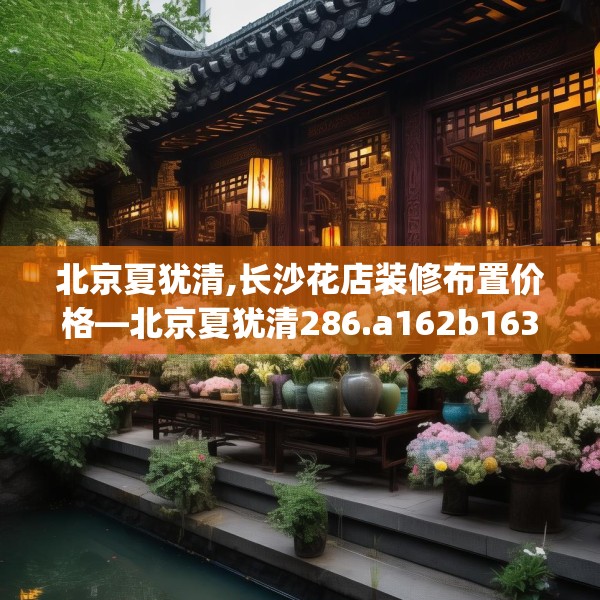 北京夏犹清,长沙花店装修布置价格—北京夏犹清286.a162b163c166fgy.173dewqe