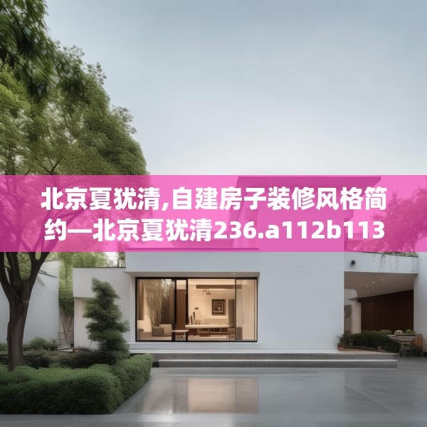 北京夏犹清,自建房子装修风格简约—北京夏犹清236.a112b113c116fgy.12376678