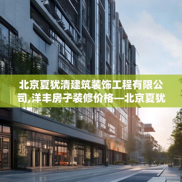 北京夏犹清建筑装饰工程有限公司,洋丰房子装修价格—北京夏犹清建筑装饰工程有限公司218.a94b95c98fgy.10576679