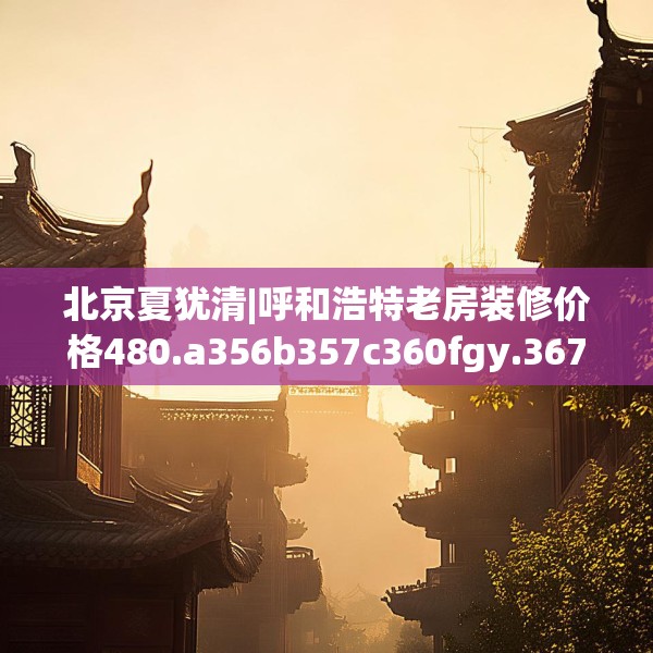 北京夏犹清|呼和浩特老房装修价格480.a356b357c360fgy.367lkjl