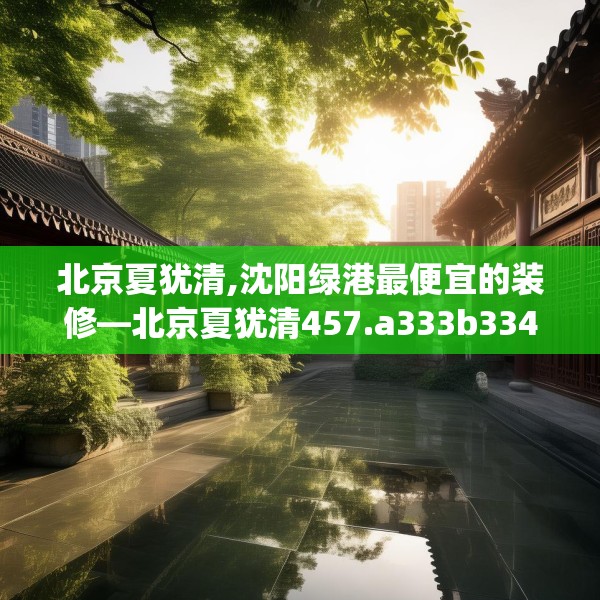 北京夏犹清,沈阳绿港最便宜的装修—北京夏犹清457.a333b334c337fgy.344fdsfds
