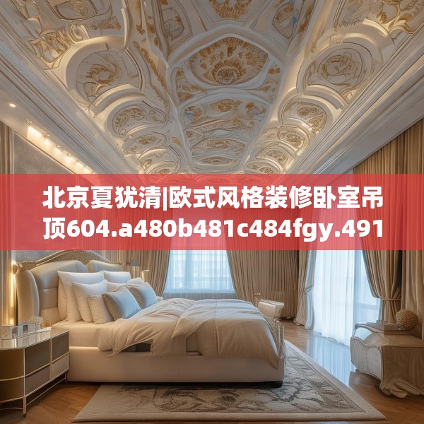 北京夏犹清|欧式风格装修卧室吊顶604.a480b481c484fgy.491sdA