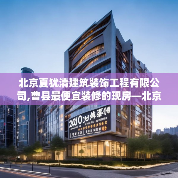 北京夏犹清建筑装饰工程有限公司,曹县最便宜装修的现房—北京夏犹清建筑装饰工程有限公司230.a106b107c110fgy.117xczxv