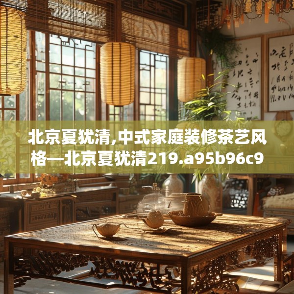 北京夏犹清,中式家庭装修茶艺风格—北京夏犹清219.a95b96c99fgy.106uyk