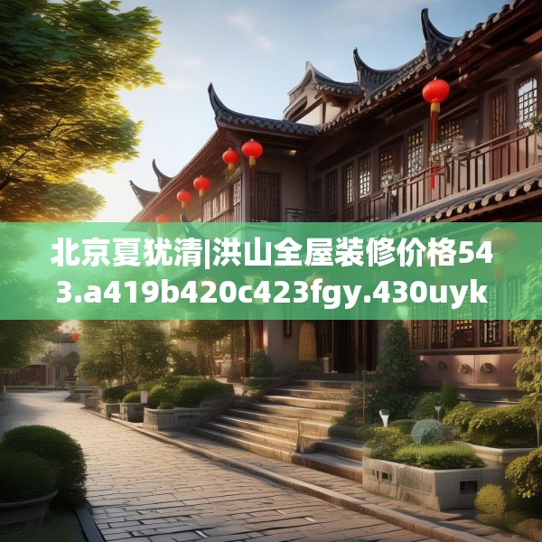北京夏犹清|洪山全屋装修价格543.a419b420c423fgy.430uyk
