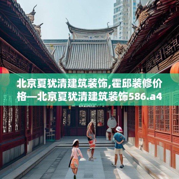 北京夏犹清建筑装饰,霍邱装修价格—北京夏犹清建筑装饰586.a462b463c466fgy.473sdA