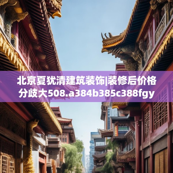 北京夏犹清建筑装饰|装修后价格分歧大508.a384b385c388fgy.395htyj