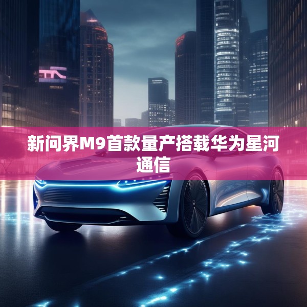 新问界M9首款量产搭载华为星河通信