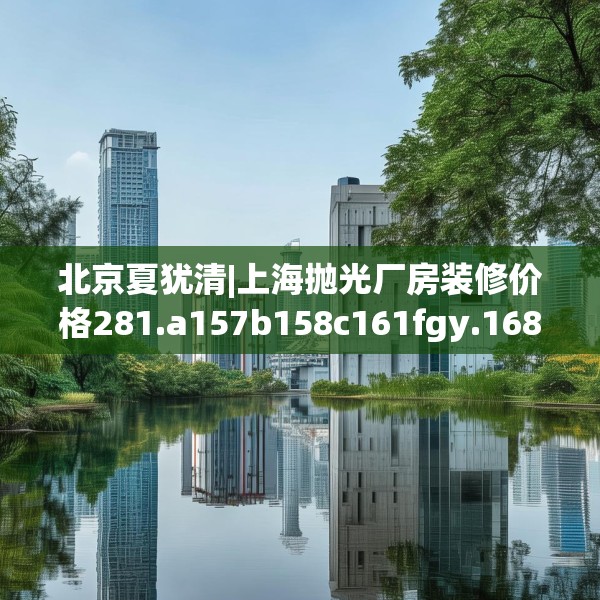北京夏犹清|上海抛光厂房装修价格281.a157b158c161fgy.168cvcx