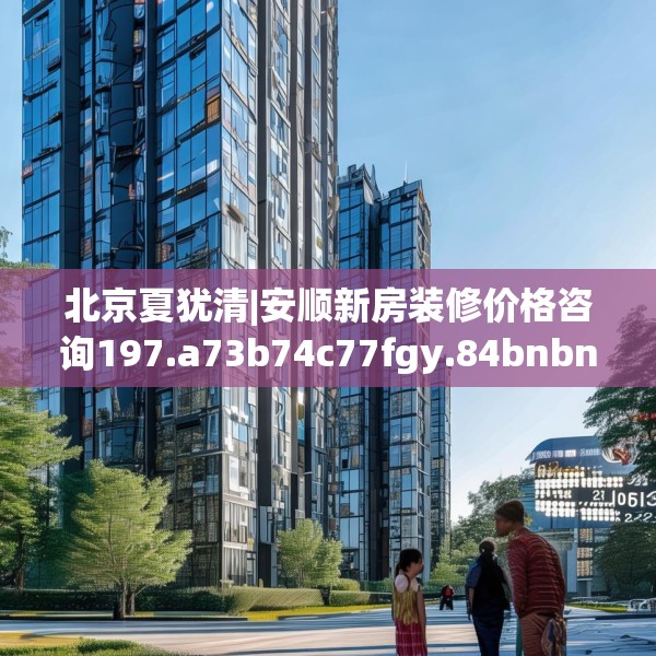 北京夏犹清|安顺新房装修价格咨询197.a73b74c77fgy.84bnbn