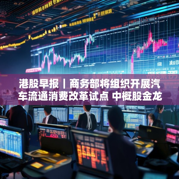 港股早报｜商务部将组织开展汽车流通消费改革试点 中概股金龙指数收于37个月来新高