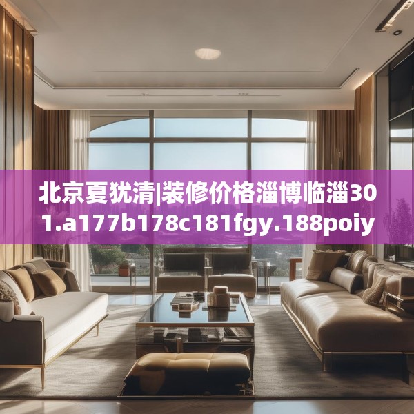 北京夏犹清|装修价格淄博临淄301.a177b178c181fgy.188poiy