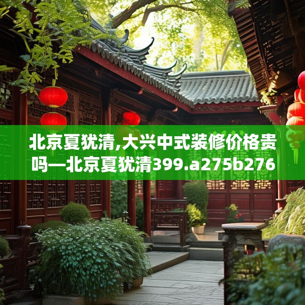 北京夏犹清,大兴中式装修价格贵吗—北京夏犹清399.a275b276c279fgy.286uyk
