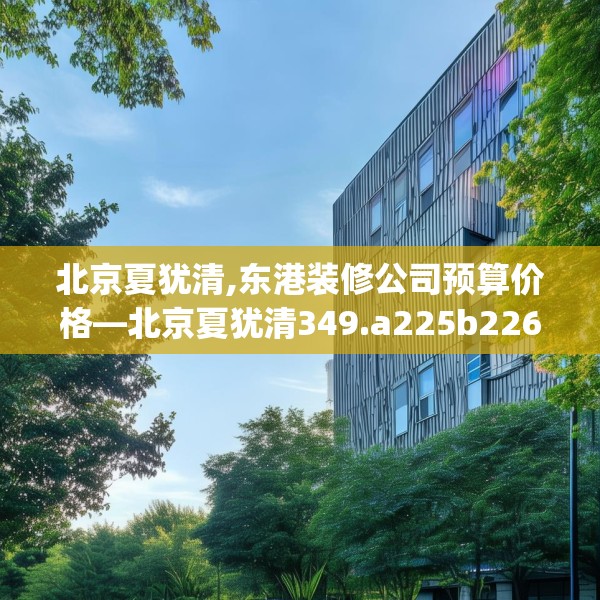 北京夏犹清,东港装修公司预算价格—北京夏犹清349.a225b226c229fgy.236fdsfds