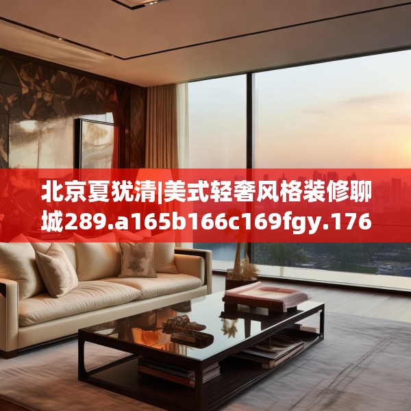 北京夏犹清|美式轻奢风格装修聊城289.a165b166c169fgy.176jhhj