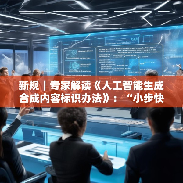 新规｜专家解读《人工智能生成合成内容标识办法》：“小步快走”实施AI治理