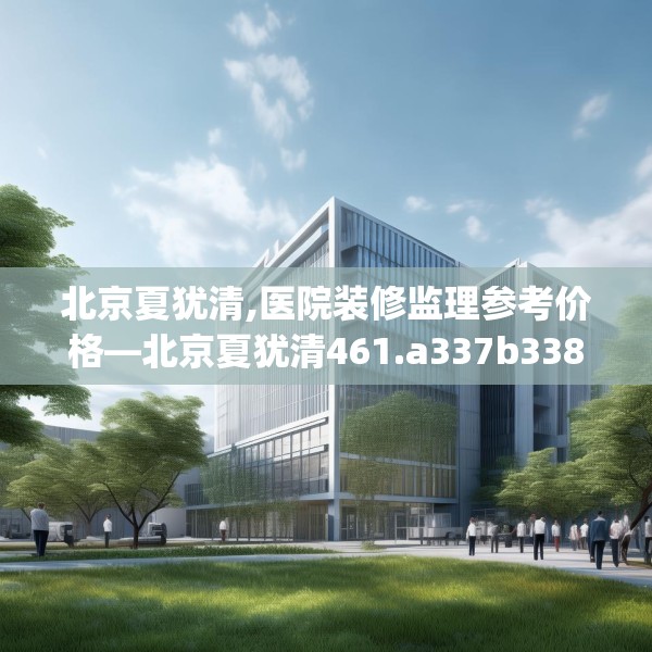 北京夏犹清,医院装修监理参考价格—北京夏犹清461.a337b338c341fgy.348cvcx
