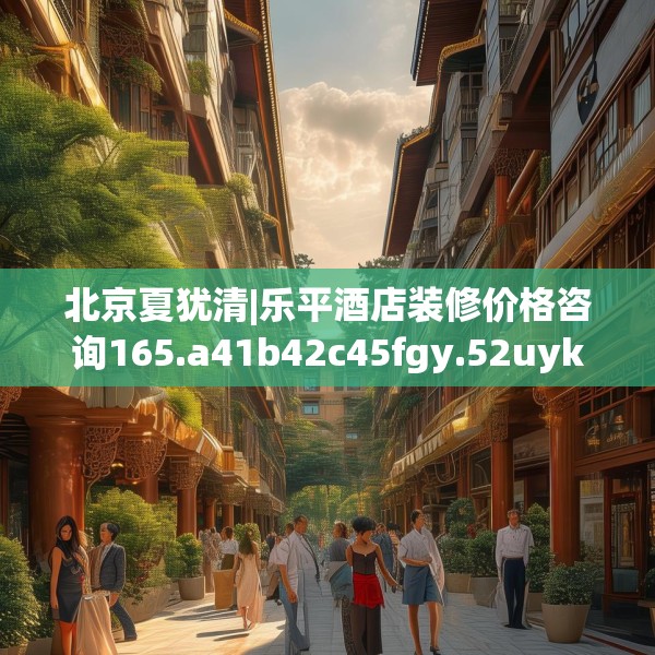 北京夏犹清|乐平酒店装修价格咨询165.a41b42c45fgy.52uyk