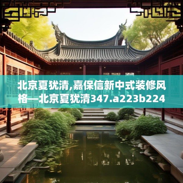 北京夏犹清,嘉保信新中式装修风格—北京夏犹清347.a223b224c227fgy.234fds