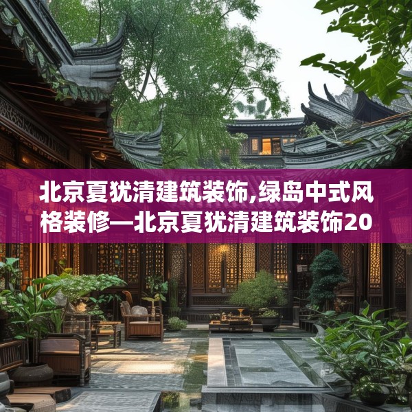 北京夏犹清建筑装饰,绿岛中式风格装修—北京夏犹清建筑装饰202.a78b79c82fgy.89htyj