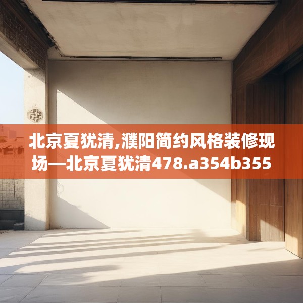 北京夏犹清,濮阳简约风格装修现场—北京夏犹清478.a354b355c358fgy.365sdA