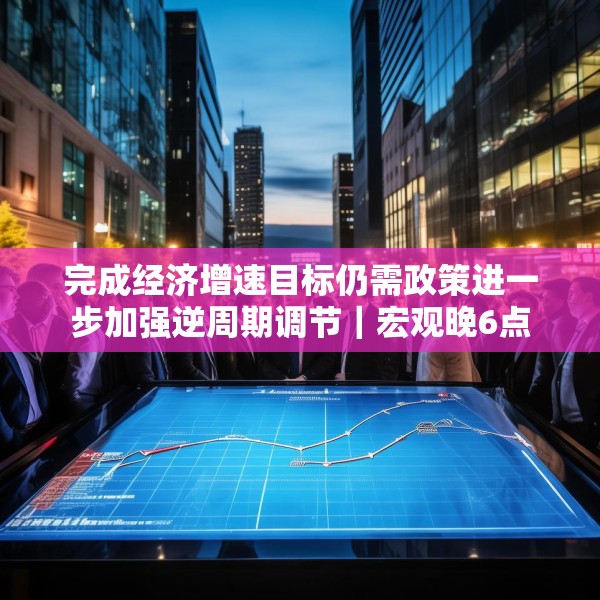 完成经济增速目标仍需政策进一步加强逆周期调节｜宏观晚6点