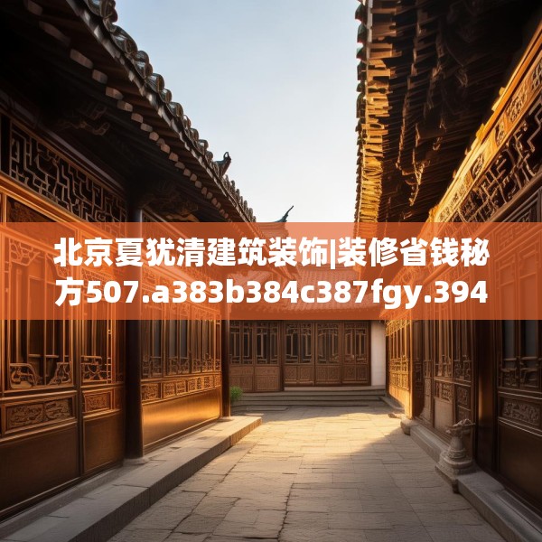 北京夏犹清建筑装饰|装修省钱秘方507.a383b384c387fgy.394uyk