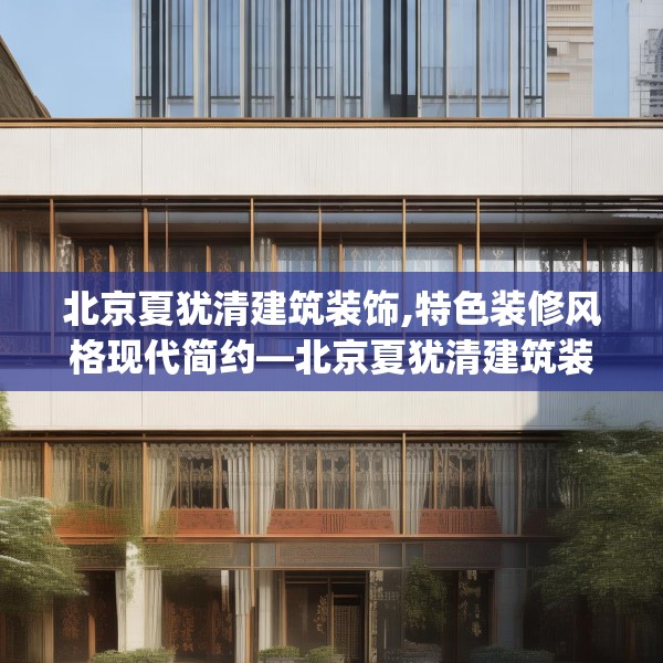 北京夏犹清建筑装饰,特色装修风格现代简约—北京夏犹清建筑装饰291.a167b168c171fgy.178uyk