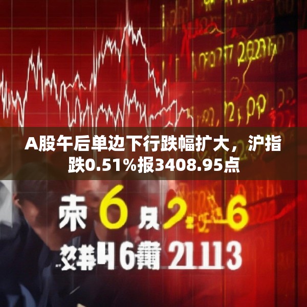 A股午后单边下行跌幅扩大，沪指跌0.51%报3408.95点