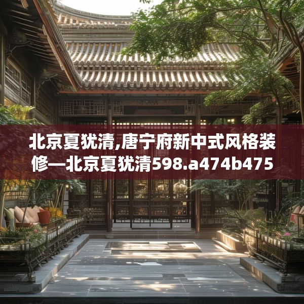 北京夏犹清,唐宁府新中式风格装修—北京夏犹清598.a474b475c478fgy.485htyj