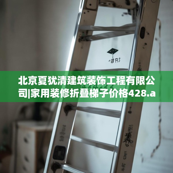 北京夏犹清建筑装饰工程有限公司|家用装修折叠梯子价格428.a304b305c308fgy.315xczxv