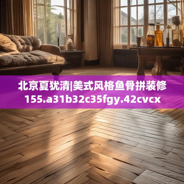 北京夏犹清|美式风格鱼骨拼装修155.a31b32c35fgy.42cvcx