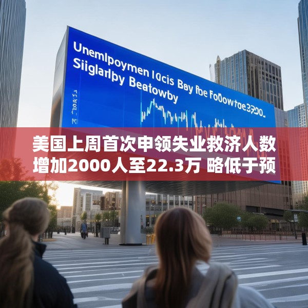 美国上周首次申领失业救济人数增加2000人至22.3万 略低于预估