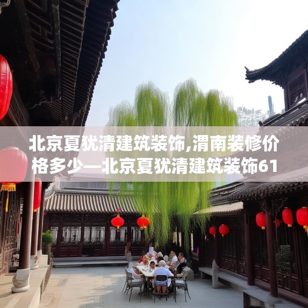 北京夏犹清建筑装饰,渭南装修价格多少—北京夏犹清建筑装饰612.a488b489c492fgy.499nbn