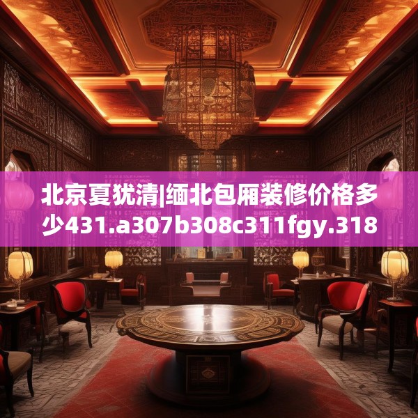 北京夏犹清|缅北包厢装修价格多少431.a307b308c311fgy.318bnbn