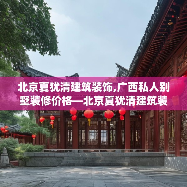 北京夏犹清建筑装饰,广西私人别墅装修价格—北京夏犹清建筑装饰321.a197b198c201fgy.208fhsg
