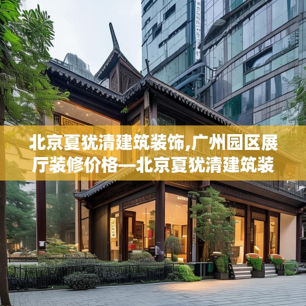 北京夏犹清建筑装饰,广州园区展厅装修价格—北京夏犹清建筑装饰527.a403b404c407fgy.414fds