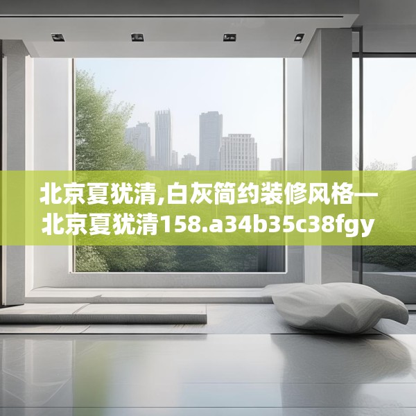 北京夏犹清,白灰简约装修风格—北京夏犹清158.a34b35c38fgy.45xczxv
