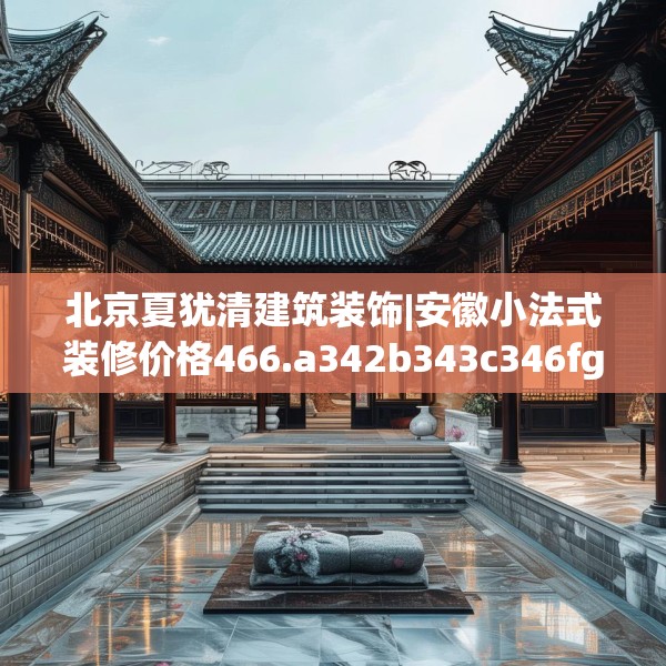 北京夏犹清建筑装饰|安徽小法式装修价格466.a342b343c346fgy.353dewqe