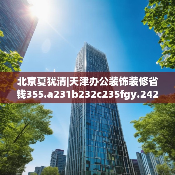 北京夏犹清|天津办公装饰装修省钱355.a231b232c235fgy.242poiy