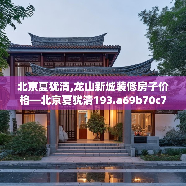 北京夏犹清,龙山新城装修房子价格—北京夏犹清193.a69b70c73fgy.80poiy