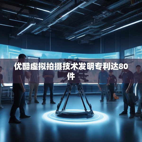 优酷虚拟拍摄技术发明专利达80件
