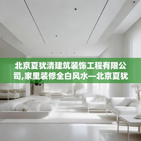 北京夏犹清建筑装饰工程有限公司,家里装修全白风水—北京夏犹清建筑装饰工程有限公司205.a81b82c85fgy.92fdsfds
