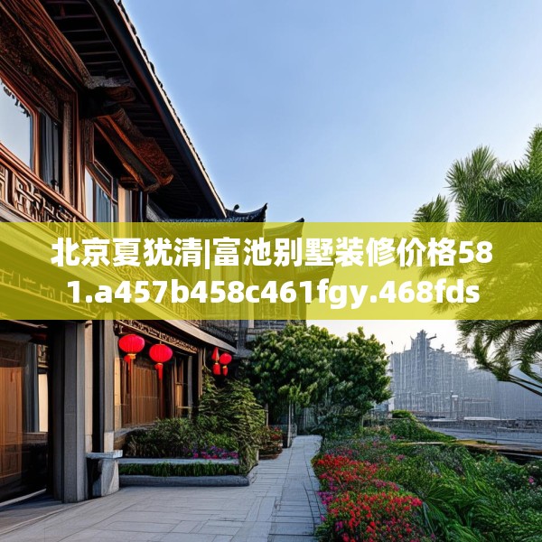 北京夏犹清|富池别墅装修价格581.a457b458c461fgy.468fds