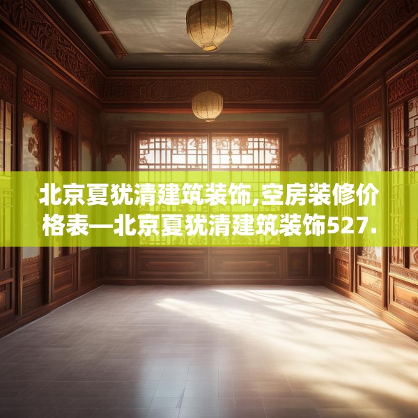 北京夏犹清建筑装饰,空房装修价格表—北京夏犹清建筑装饰527.a403b404c407fgy.414fds