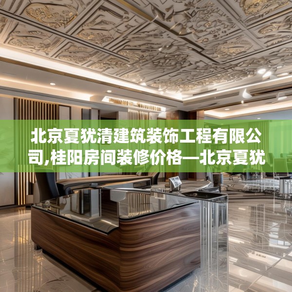 北京夏犹清建筑装饰工程有限公司,桂阳房间装修价格—北京夏犹清建筑装饰工程有限公司311.a187b188c191fgy.198fds