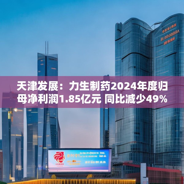 天津发展：力生制药2024年度归母净利润1.85亿元 同比减少49%